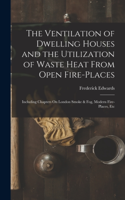 The Ventilation of Dwelling Houses and the Utilization of Waste Heat From Open Fire-Places : Including Chapters On London Smoke & Fog, Modern Fire-Places, Etc, Hardback Book