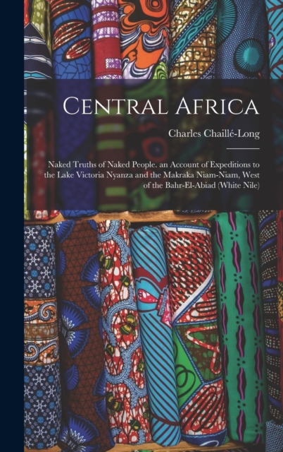 Central Africa : Naked Truths of Naked People. an Account of Expeditions to the Lake Victoria Nyanza and the Makraka Niam-Niam, West of the Bahr-El-Abiad (White Nile), Hardback Book