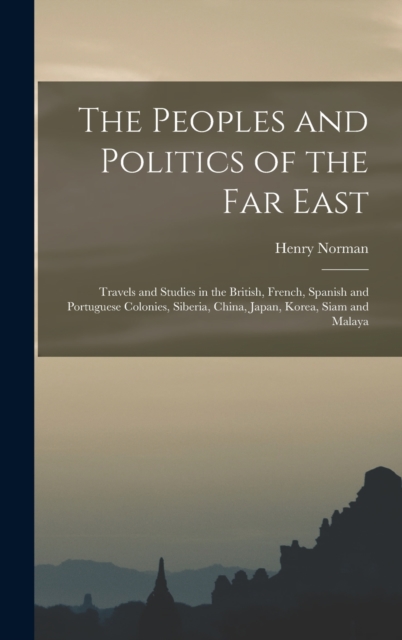 The Peoples and Politics of the Far East : Travels and Studies in the British, French, Spanish and Portuguese Colonies, Siberia, China, Japan, Korea, Siam and Malaya, Hardback Book