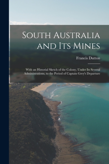South Australia and Its Mines : With an Historial Sketch of the Colony, Under Its Several Administrations, to the Period of Captain Grey's Departure, Paperback / softback Book