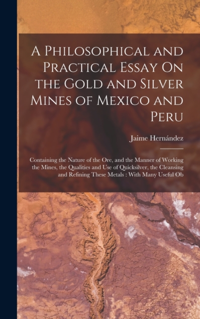A Philosophical and Practical Essay On the Gold and Silver Mines of Mexico and Peru : Containing the Nature of the Ore, and the Manner of Working the Mines, the Qualities and Use of Quicksilver, the C, Hardback Book