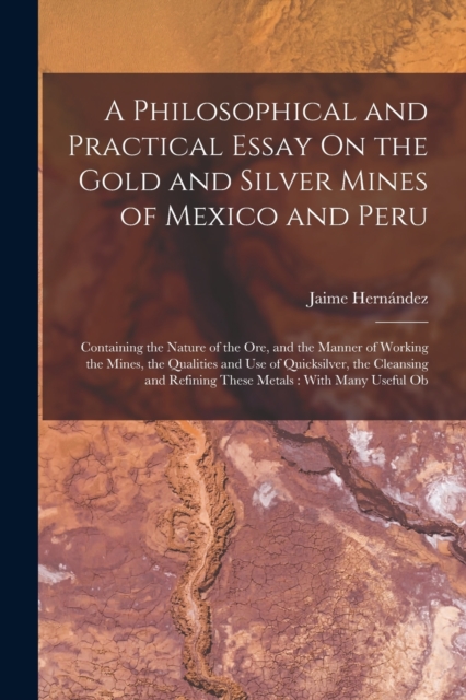 A Philosophical and Practical Essay On the Gold and Silver Mines of Mexico and Peru : Containing the Nature of the Ore, and the Manner of Working the Mines, the Qualities and Use of Quicksilver, the C, Paperback / softback Book