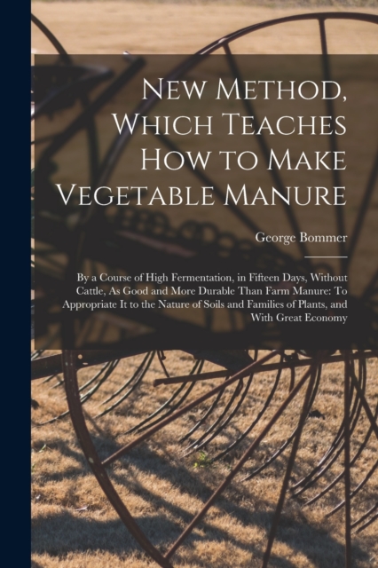 New Method, Which Teaches How to Make Vegetable Manure : By a Course of High Fermentation, in Fifteen Days, Without Cattle, As Good and More Durable Than Farm Manure: To Appropriate It to the Nature o, Paperback / softback Book