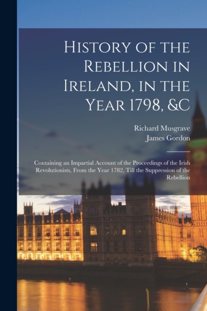 History of the Rebellion in Ireland, in the Year 1798, &c : Containing an Impartial Account of the Proceedings of the Irish Revolutionists, From the Year 1782, Till the Suppression of the Rebellion, Paperback / softback Book