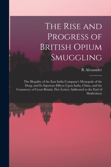 The Rise and Progress of British Opium Smuggling : The Illegality of the East India Company's Monopoly of the Drug; and Its Injurious Effects Upon India, China, and the Commerce of Great Britain. Five, Paperback / softback Book