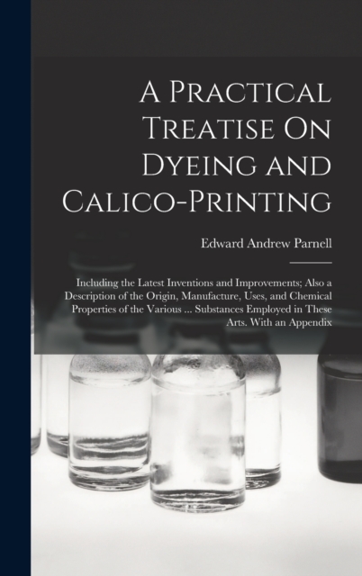 A Practical Treatise On Dyeing and Calico-Printing : Including the Latest Inventions and Improvements; Also a Description of the Origin, Manufacture, Uses, and Chemical Properties of the Various ... S, Hardback Book