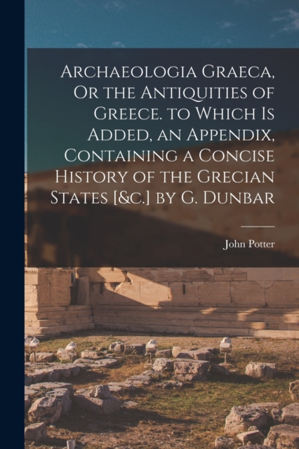 Archaeologia Graeca, Or the Antiquities of Greece. to Which Is Added, an Appendix, Containing a Concise History of the Grecian States [&c.] by G. Dunbar, Paperback / softback Book