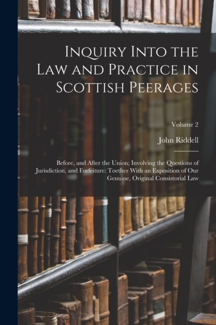 Inquiry Into the Law and Practice in Scottish Peerages : Before, and After the Union; Involving the Questions of Jurisdiction, and Forfeiture: Toether With an Exposition of Our Genuine, Original Consi, Paperback / softback Book