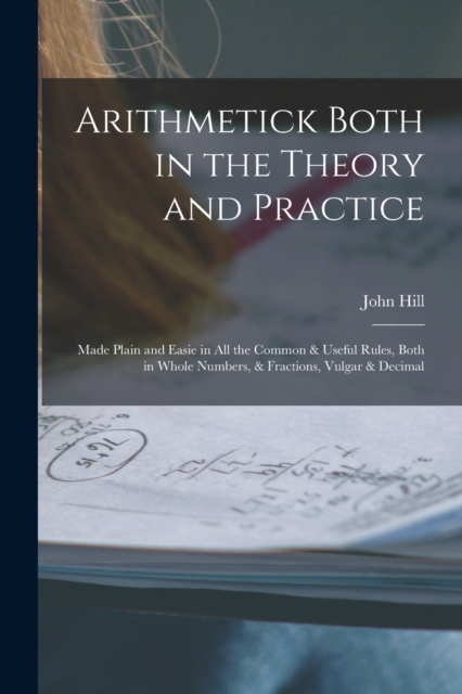 Arithmetick Both in the Theory and Practice : Made Plain and Easie in All the Common & Useful Rules, Both in Whole Numbers, & Fractions, Vulgar & Decimal, Paperback / softback Book