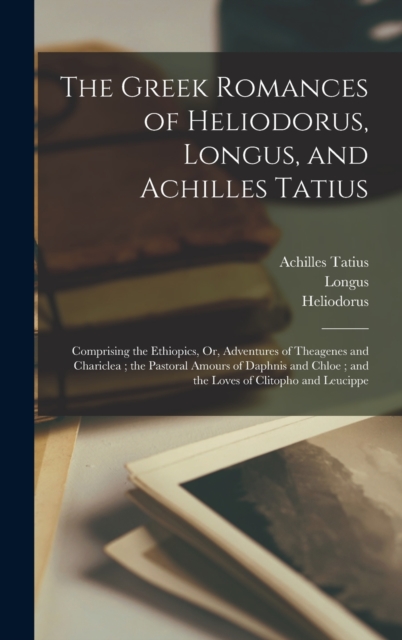 The Greek Romances of Heliodorus, Longus, and Achilles Tatius : Comprising the Ethiopics, Or, Adventures of Theagenes and Chariclea; the Pastoral Amours of Daphnis and Chloe; and the Loves of Clitopho, Hardback Book