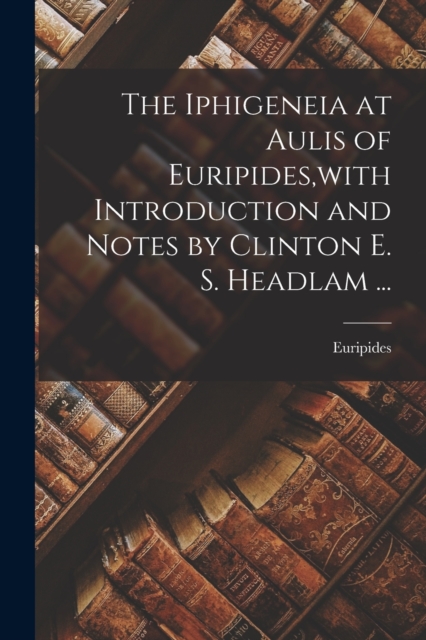 The Iphigeneia at Aulis of Euripides, with Introduction and Notes by Clinton E. S. Headlam ..., Paperback / softback Book