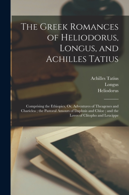 The Greek Romances of Heliodorus, Longus, and Achilles Tatius : Comprising the Ethiopics, Or, Adventures of Theagenes and Chariclea; the Pastoral Amours of Daphnis and Chloe; and the Loves of Clitopho, Paperback / softback Book