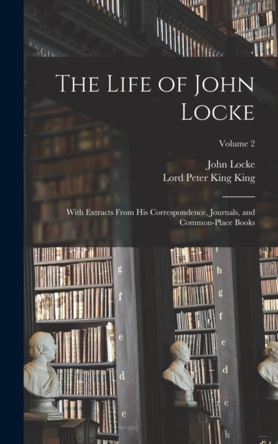 The Life of John Locke : With Extracts From His Correspondence, Journals, and Common-Place Books; Volume 2, Hardback Book