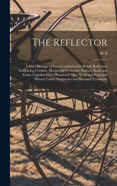 The Reflector : A Brief Resume of Facts Condensed for Ready Reference Embracing Cookery, Household Economy, Poultry, Stock and Farm; Together With Diseases of man, Beast and Fowl and History Cause, Sy, Hardback Book