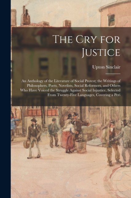 The Cry for Justice : An Anthology of the Literature of Social Protest; the Writings of Philosophers, Poets, Novelists, Social Reformers, and Others Who Have Voiced the Struggle Against Social Injusti, Paperback / softback Book