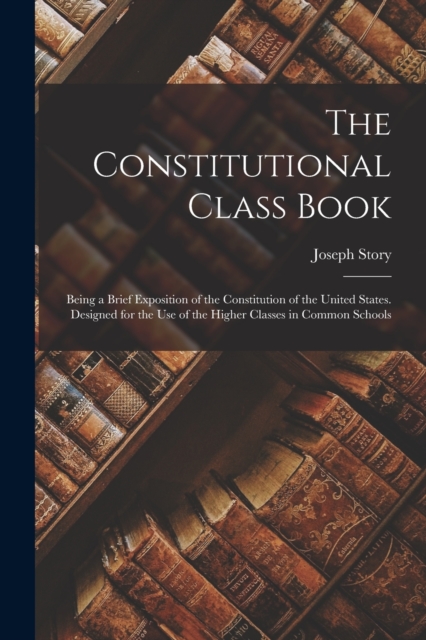 The Constitutional Class Book : Being a Brief Exposition of the Constitution of the United States. Designed for the use of the Higher Classes in Common Schools, Paperback / softback Book
