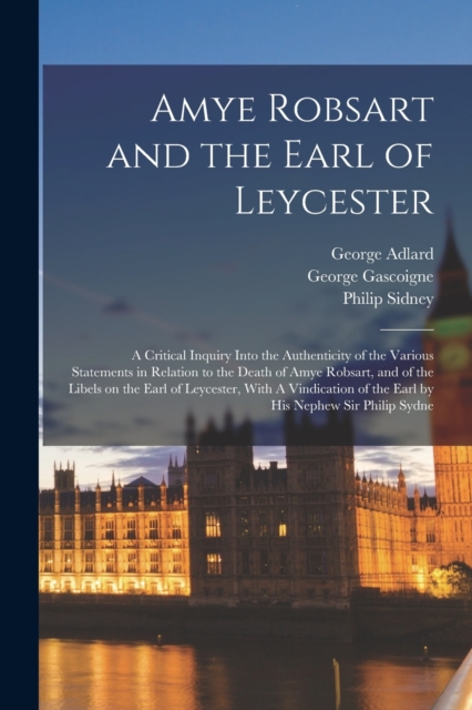 Amye Robsart and the Earl of Leycester : A Critical Inquiry Into the Authenticity of the Various Statements in Relation to the Death of Amye Robsart, and of the Libels on the Earl of Leycester, With A, Paperback / softback Book