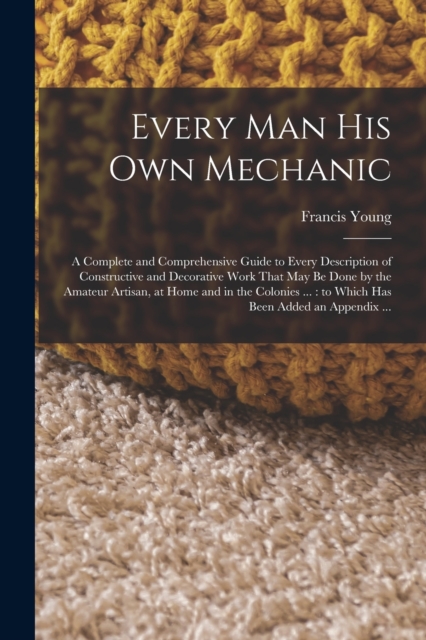 Every man his own Mechanic : A Complete and Comprehensive Guide to Every Description of Constructive and Decorative Work That may be Done by the Amateur Artisan, at Home and in the Colonies ...: to Wh, Paperback / softback Book