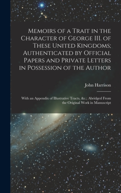 Memoirs of a Trait in the Character of George III. of These United Kingdoms; Authenticated by Official Papers and Private Letters in Possession of the Author : With an Appendix of Illustrative Tracts,, Hardback Book