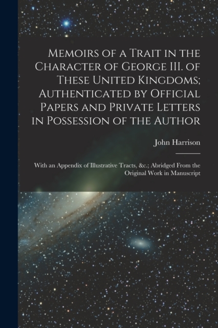 Memoirs of a Trait in the Character of George III. of These United Kingdoms; Authenticated by Official Papers and Private Letters in Possession of the Author : With an Appendix of Illustrative Tracts,, Paperback / softback Book