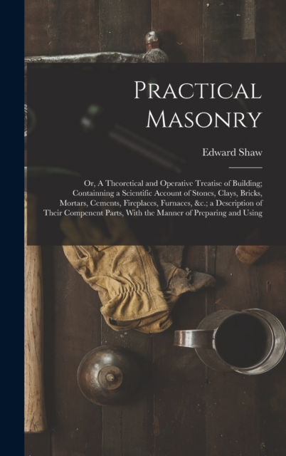 Practical Masonry : Or, A Theoretical and Operative Treatise of Building; Containning a Scientific Account of Stones, Clays, Bricks, Mortars, Cements, Fireplaces, Furnaces, &c.; a Description of Their, Hardback Book