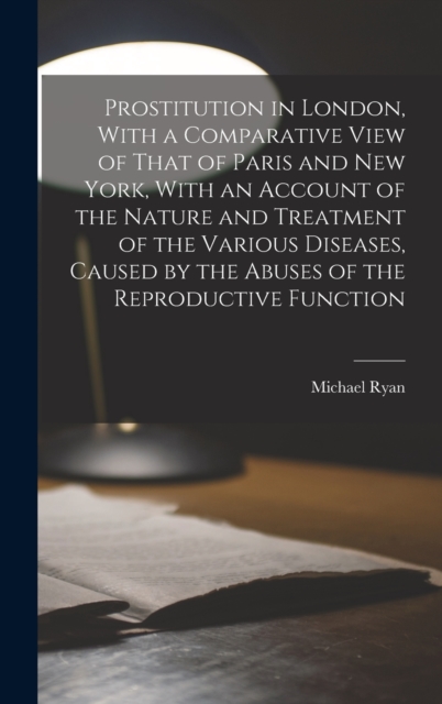 Prostitution in London, With a Comparative View of That of Paris and New York, With an Account of the Nature and Treatment of the Various Diseases, Caused by the Abuses of the Reproductive Function, Hardback Book