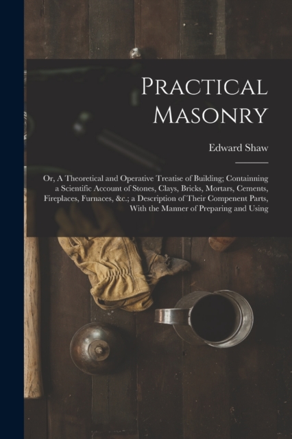 Practical Masonry : Or, A Theoretical and Operative Treatise of Building; Containning a Scientific Account of Stones, Clays, Bricks, Mortars, Cements, Fireplaces, Furnaces, &c.; a Description of Their, Paperback / softback Book