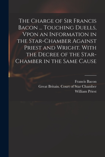 The Charge of Sir Francis Bacon ... Touching Duells, Vpon an Information in the Star-Chamber Against Priest and Wright. With the Decree of the Star-Chamber in the Same Cause, Paperback / softback Book