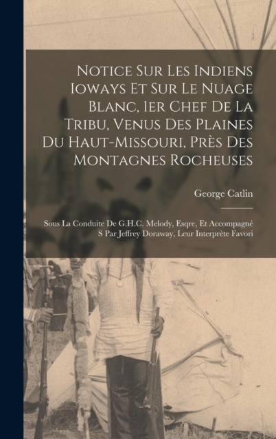 Notice sur les Indiens Ioways et sur le Nuage Blanc, 1er chef de la tribu, venus des plaines du Haut-Missouri, pres des Montagnes Rocheuses : Sous la conduite de G.H.C. Melody, Esqre, et accompagne s, Hardback Book