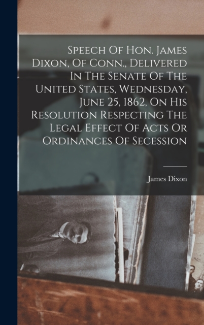 Speech Of Hon. James Dixon, Of Conn., Delivered In The Senate Of The United States, Wednesday, June 25, 1862, On His Resolution Respecting The Legal Effect Of Acts Or Ordinances Of Secession, Hardback Book