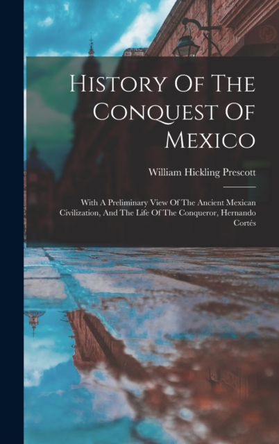 History Of The Conquest Of Mexico : With A Preliminary View Of The Ancient Mexican Civilization, And The Life Of The Conqueror, Hernando Cortes, Hardback Book