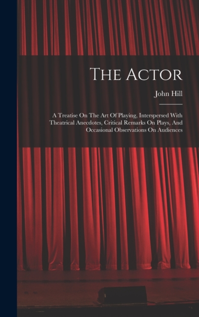 The Actor : A Treatise On The Art Of Playing, Interspersed With Theatrical Anecdotes, Critical Remarks On Plays, And Occasional Observations On Audiences, Hardback Book