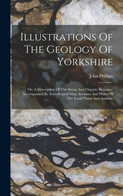 Illustrations Of The Geology Of Yorkshire : Or, A Description Of The Strata And Organic Remains: Accompanied By A Geological Map, Sections And Plates Of The Fossil Plants And Animals, Hardback Book
