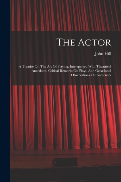 The Actor : A Treatise On The Art Of Playing, Interspersed With Theatrical Anecdotes, Critical Remarks On Plays, And Occasional Observations On Audiences, Paperback / softback Book