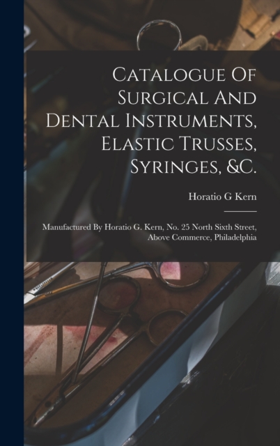 Catalogue Of Surgical And Dental Instruments, Elastic Trusses, Syringes, &c. : Manufactured By Horatio G. Kern, No. 25 North Sixth Street, Above Commerce, Philadelphia, Hardback Book
