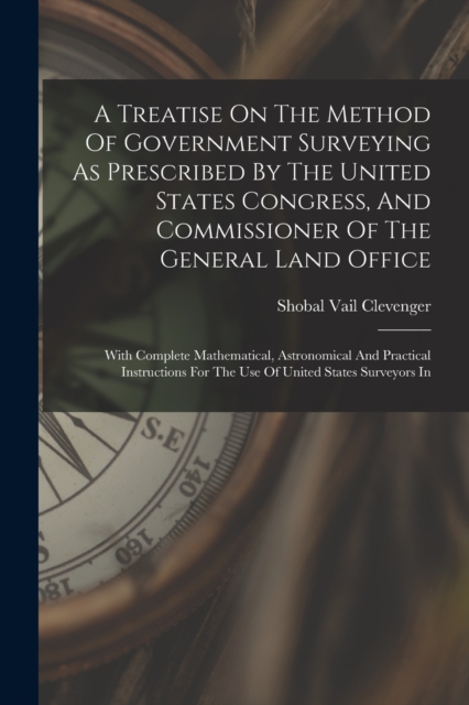 A Treatise On The Method Of Government Surveying As Prescribed By The United States Congress, And Commissioner Of The General Land Office : With Complete Mathematical, Astronomical And Practical Instr, Paperback / softback Book