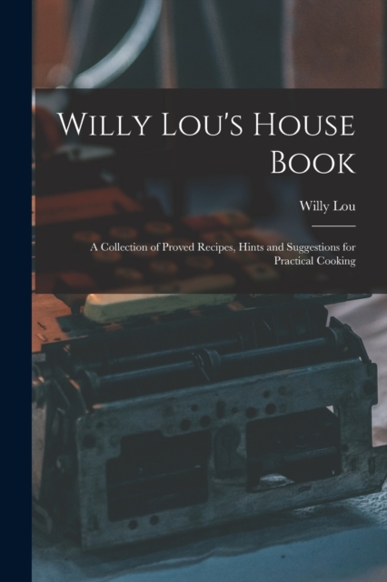 Willy Lou's House Book : A Collection of Proved Recipes, Hints and Suggestions for Practical Cooking, Paperback / softback Book
