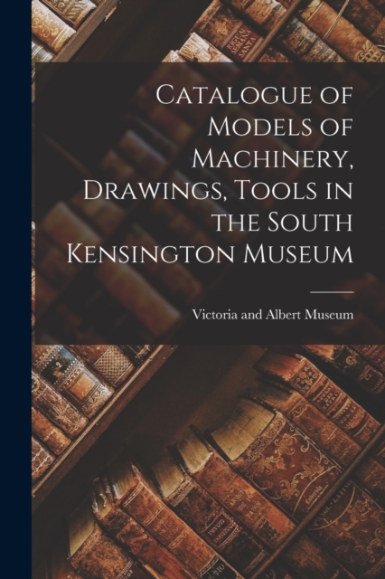 Catalogue of Models of Machinery, Drawings, Tools in the South Kensington Museum, Paperback / softback Book
