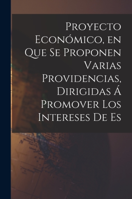 Proyecto Economico, en que se Proponen Varias Providencias, Dirigidas a Promover los Intereses de Es, Paperback / softback Book
