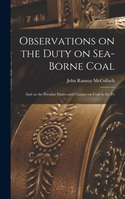 Observations on the Duty on Sea-borne Coal; and on the Peculiar Duties and Charges on Coal in the Po, Hardback Book