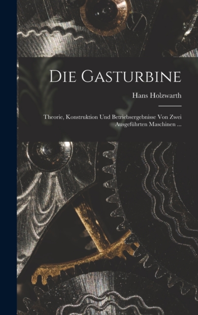 Die Gasturbine : Theorie, Konstruktion Und Betriebsergebnisse Von Zwei Ausgefuhrten Maschinen ..., Hardback Book