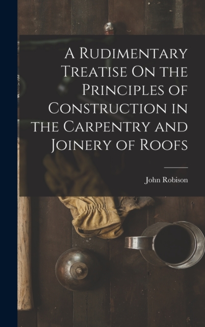 A Rudimentary Treatise On the Principles of Construction in the Carpentry and Joinery of Roofs, Hardback Book