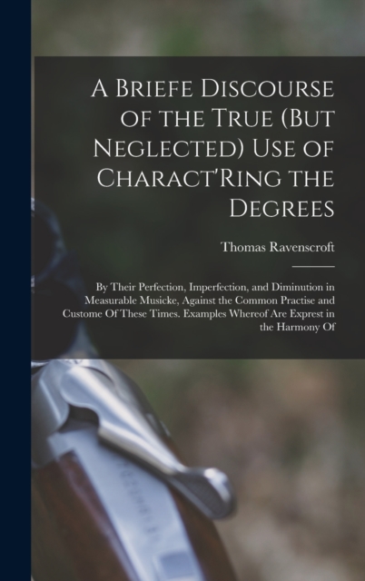 A Briefe Discourse of the True (But Neglected) Use of Charact'Ring the Degrees : By Their Perfection, Imperfection, and Diminution in Measurable Musicke, Against the Common Practise and Custome Of The, Hardback Book