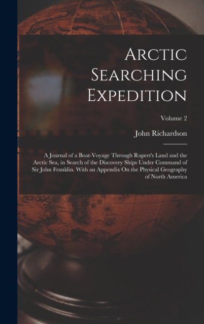 Arctic Searching Expedition : A Journal of a Boat-Voyage Through Rupert's Land and the Arctic Sea, in Search of the Discovery Ships Under Command of Sir John Franklin. With an Appendix On the Physical, Hardback Book