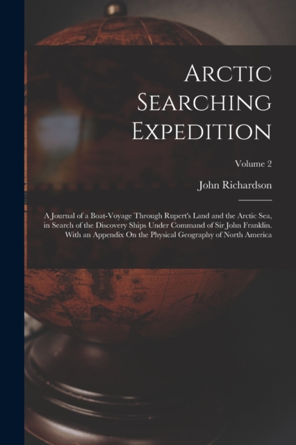 Arctic Searching Expedition : A Journal of a Boat-Voyage Through Rupert's Land and the Arctic Sea, in Search of the Discovery Ships Under Command of Sir John Franklin. With an Appendix On the Physical, Paperback / softback Book