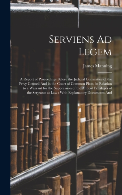 Serviens Ad Legem : A Report of Proceedings Before the Judicial Committee of the Privy Council And in the Court of Common Pleas, in Relation to a Warrant for the Suppression of the Antient Privileges, Hardback Book