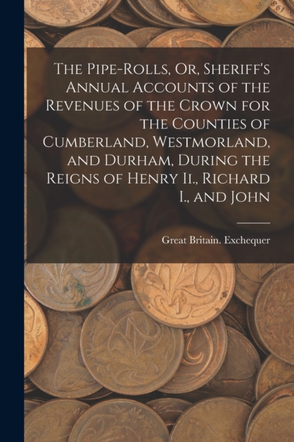 The Pipe-Rolls, Or, Sheriff's Annual Accounts of the Revenues of the Crown for the Counties of Cumberland, Westmorland, and Durham, During the Reigns of Henry Ii., Richard I., and John, Paperback / softback Book