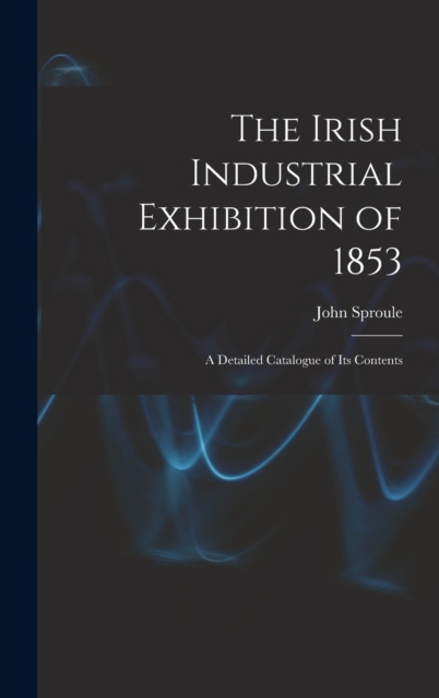 The Irish Industrial Exhibition of 1853 : A Detailed Catalogue of Its Contents, Hardback Book