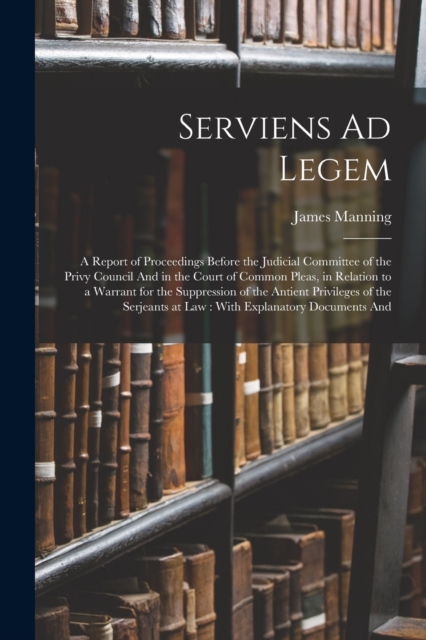 Serviens Ad Legem : A Report of Proceedings Before the Judicial Committee of the Privy Council And in the Court of Common Pleas, in Relation to a Warrant for the Suppression of the Antient Privileges, Paperback / softback Book
