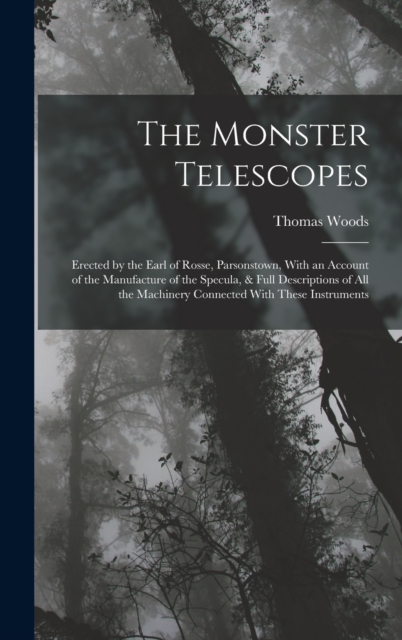 The Monster Telescopes : Erected by the Earl of Rosse, Parsonstown, With an Account of the Manufacture of the Specula, & Full Descriptions of All the Machinery Connected With These Instruments, Hardback Book